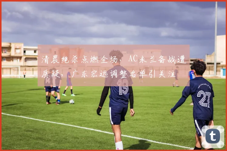清晨绝杀点燃全场，AC米兰备战遭质疑，广东宏远调整名单引关注
