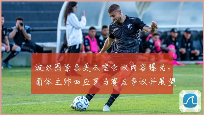 波尔图紧急更衣室会议内容曝光,葡体主帅回应罗马赛后争议并展望NBA常规赛