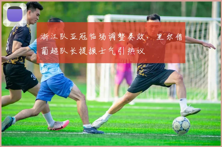 浙江队亚冠临场调整奏效，里尔借葡超队长提振士气引热议