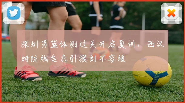 深圳男篮体测过关开启夏训，西汉姆防线告急引援刻不容缓