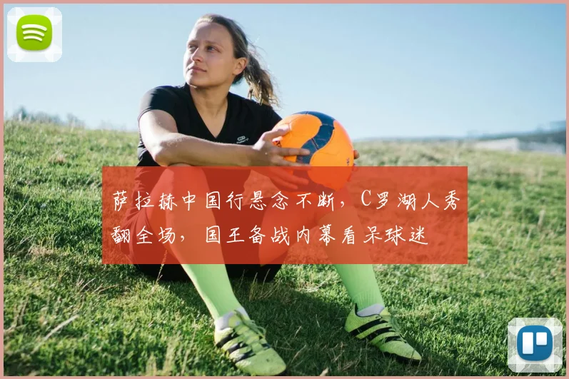 萨拉赫中国行悬念不断,C罗湖人秀翻全场,国王备战内幕看呆球迷